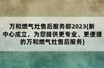 万和燃气灶售后服务部2023(新中心成立，为您提供更专业、更便捷的万和燃气灶售后服务)