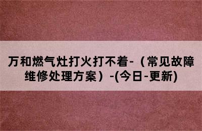 万和燃气灶打火打不着-（常见故障维修处理方案）-(今日-更新)