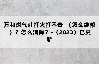 万和燃气灶打火打不着-（怎么维修）？怎么消除？-（2023）已更新