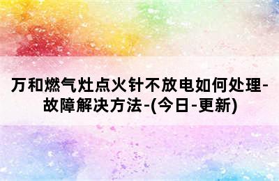 万和燃气灶点火针不放电如何处理-故障解决方法-(今日-更新)