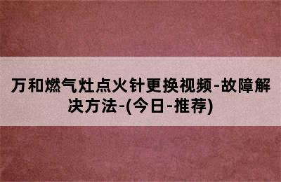 万和燃气灶点火针更换视频-故障解决方法-(今日-推荐)