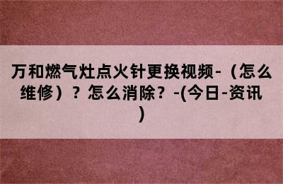 万和燃气灶点火针更换视频-（怎么维修）？怎么消除？-(今日-资讯)