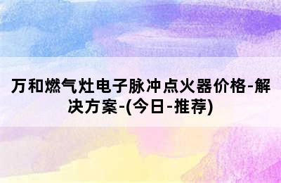 万和燃气灶电子脉冲点火器价格-解决方案-(今日-推荐)