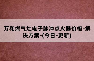 万和燃气灶电子脉冲点火器价格-解决方案-(今日-更新)