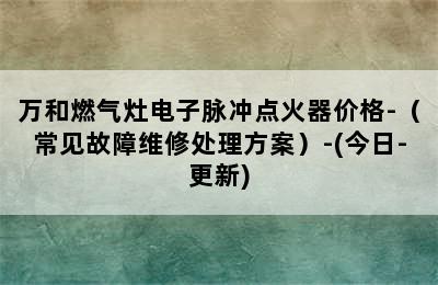 万和燃气灶电子脉冲点火器价格-（常见故障维修处理方案）-(今日-更新)