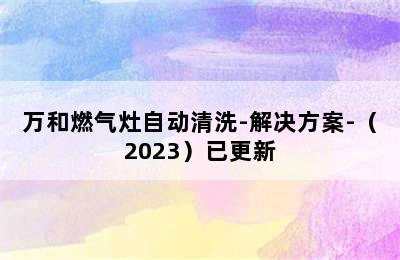 万和燃气灶自动清洗-解决方案-（2023）已更新