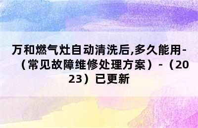 万和燃气灶自动清洗后,多久能用-（常见故障维修处理方案）-（2023）已更新