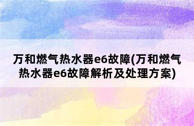 万和燃气热水器e6故障(万和燃气热水器e6故障解析及处理方案)