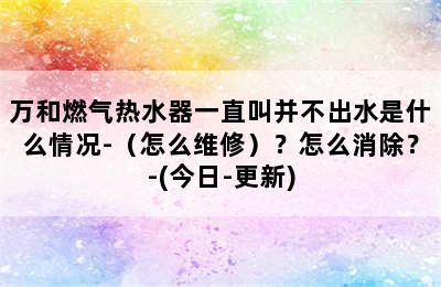 万和燃气热水器一直叫并不出水是什么情况-（怎么维修）？怎么消除？-(今日-更新)