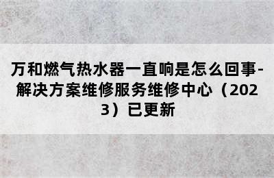 万和燃气热水器一直响是怎么回事-解决方案维修服务维修中心（2023）已更新