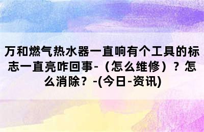 万和燃气热水器一直响有个工具的标志一直亮咋回事-（怎么维修）？怎么消除？-(今日-资讯)