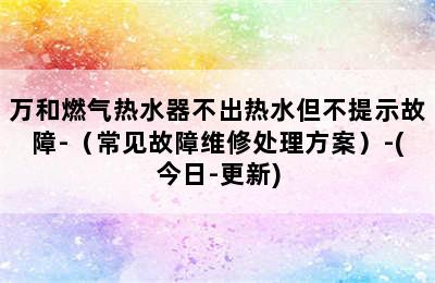 万和燃气热水器不出热水但不提示故障-（常见故障维修处理方案）-(今日-更新)