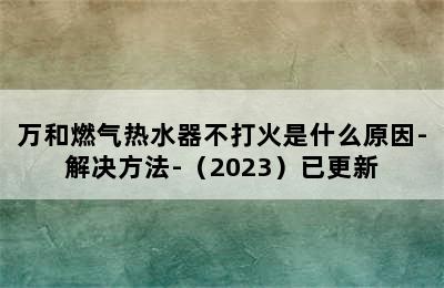 万和燃气热水器不打火是什么原因-解决方法-（2023）已更新