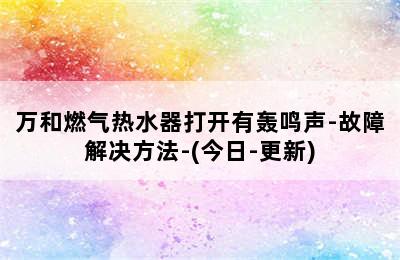 万和燃气热水器打开有轰鸣声-故障解决方法-(今日-更新)