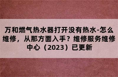 万和燃气热水器打开没有热水-怎么维修，从那方面入手？维修服务维修中心（2023）已更新