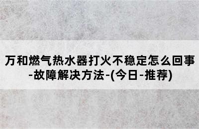 万和燃气热水器打火不稳定怎么回事-故障解决方法-(今日-推荐)