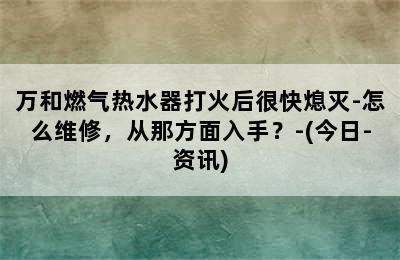 万和燃气热水器打火后很快熄灭-怎么维修，从那方面入手？-(今日-资讯)