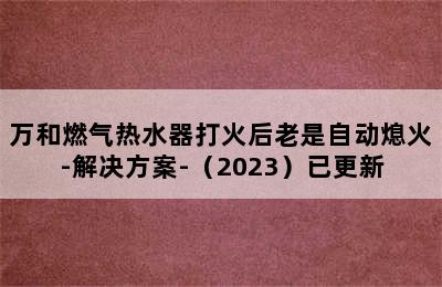 万和燃气热水器打火后老是自动熄火-解决方案-（2023）已更新