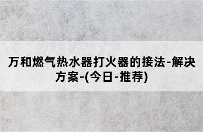 万和燃气热水器打火器的接法-解决方案-(今日-推荐)