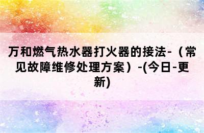 万和燃气热水器打火器的接法-（常见故障维修处理方案）-(今日-更新)