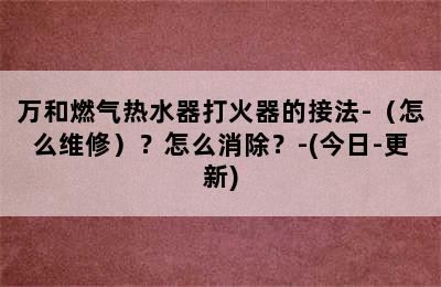 万和燃气热水器打火器的接法-（怎么维修）？怎么消除？-(今日-更新)