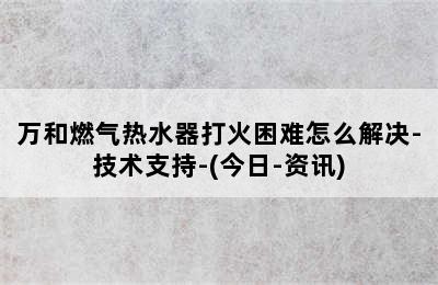 万和燃气热水器打火困难怎么解决-技术支持-(今日-资讯)