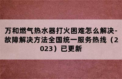 万和燃气热水器打火困难怎么解决-故障解决方法全国统一服务热线（2023）已更新