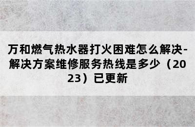 万和燃气热水器打火困难怎么解决-解决方案维修服务热线是多少（2023）已更新