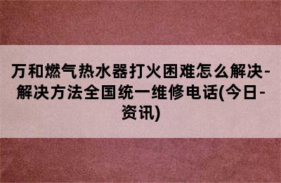 万和燃气热水器打火困难怎么解决-解决方法全国统一维修电话(今日-资讯)