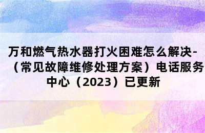 万和燃气热水器打火困难怎么解决-（常见故障维修处理方案）电话服务中心（2023）已更新