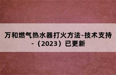 万和燃气热水器打火方法-技术支持-（2023）已更新