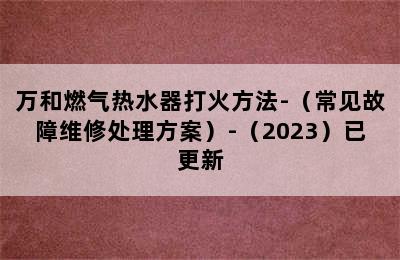 万和燃气热水器打火方法-（常见故障维修处理方案）-（2023）已更新