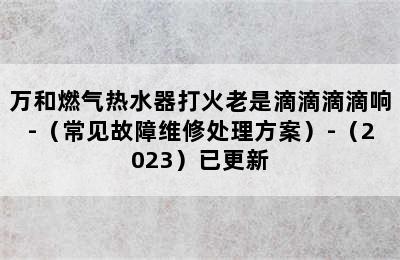 万和燃气热水器打火老是滴滴滴滴响-（常见故障维修处理方案）-（2023）已更新