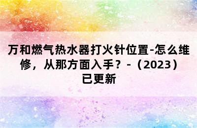 万和燃气热水器打火针位置-怎么维修，从那方面入手？-（2023）已更新