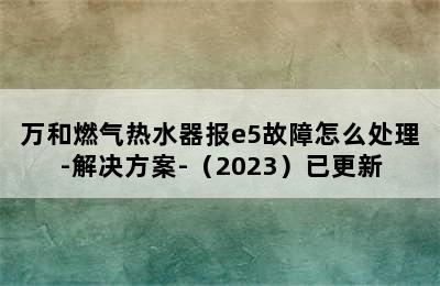 万和燃气热水器报e5故障怎么处理-解决方案-（2023）已更新