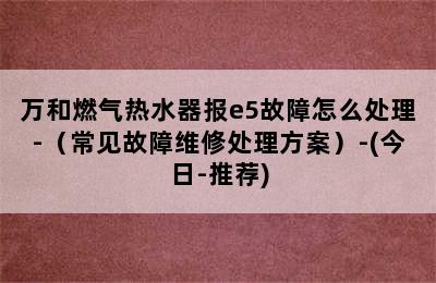 万和燃气热水器报e5故障怎么处理-（常见故障维修处理方案）-(今日-推荐)