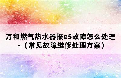 万和燃气热水器报e5故障怎么处理-（常见故障维修处理方案）