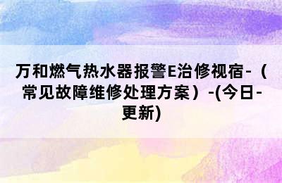 万和燃气热水器报警E治修视宿-（常见故障维修处理方案）-(今日-更新)