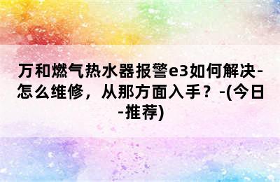 万和燃气热水器报警e3如何解决-怎么维修，从那方面入手？-(今日-推荐)