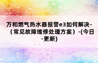 万和燃气热水器报警e3如何解决-（常见故障维修处理方案）-(今日-更新)