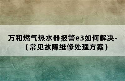 万和燃气热水器报警e3如何解决-（常见故障维修处理方案）