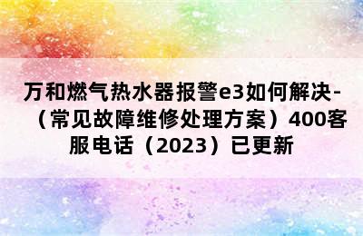 万和燃气热水器报警e3如何解决-（常见故障维修处理方案）400客服电话（2023）已更新