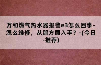 万和燃气热水器报警e3怎么回事-怎么维修，从那方面入手？-(今日-推荐)