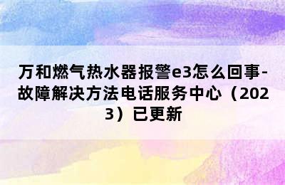 万和燃气热水器报警e3怎么回事-故障解决方法电话服务中心（2023）已更新