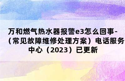 万和燃气热水器报警e3怎么回事-（常见故障维修处理方案）电话服务中心（2023）已更新