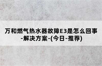 万和燃气热水器故障E3是怎么回事-解决方案-(今日-推荐)