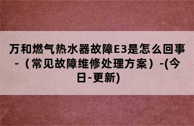 万和燃气热水器故障E3是怎么回事-（常见故障维修处理方案）-(今日-更新)