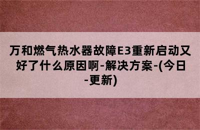 万和燃气热水器故障E3重新启动又好了什么原因啊-解决方案-(今日-更新)