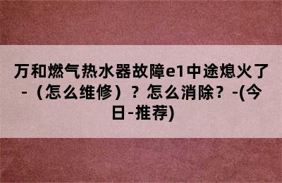 万和燃气热水器故障e1中途熄火了-（怎么维修）？怎么消除？-(今日-推荐)