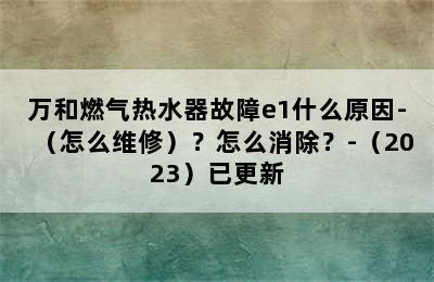 万和燃气热水器故障e1什么原因-（怎么维修）？怎么消除？-（2023）已更新